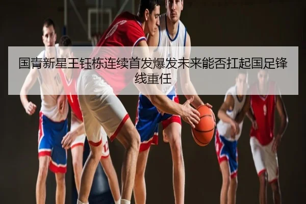 国青新星王钰栋连续首发爆发未来能否扛起国足锋线重任