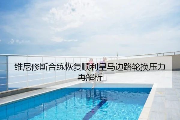 维尼修斯合练恢复顺利皇马边路轮换压力再解析