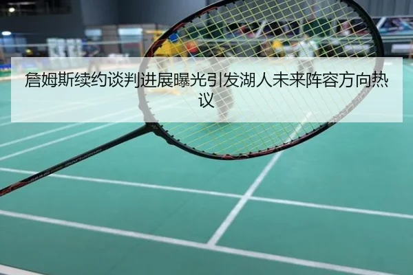 詹姆斯续约谈判进展曝光引发湖人未来阵容方向热议