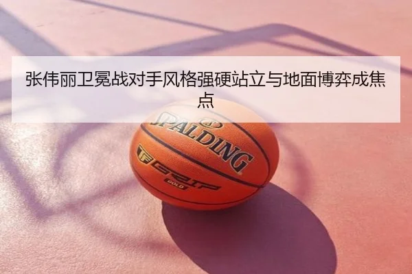 张伟丽卫冕战对手风格强硬站立与地面博弈成焦点