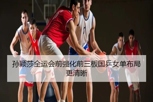 孙颖莎全运会前强化前三板国乒女单布局更清晰