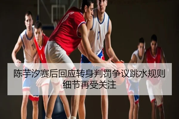 陈芋汐赛后回应转身判罚争议跳水规则细节再受关注