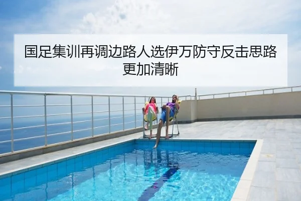 国足集训再调边路人选伊万防守反击思路更加清晰