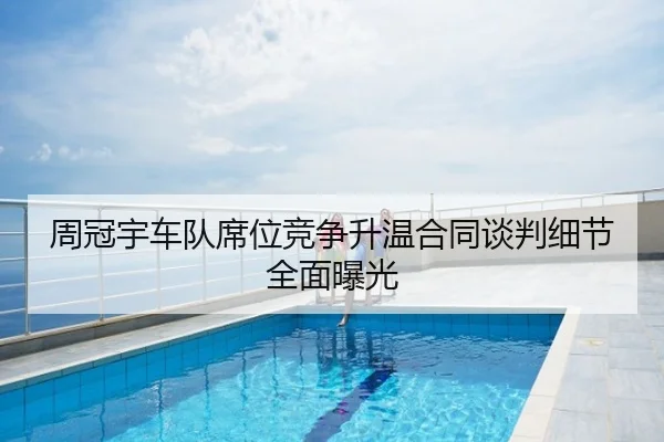 周冠宇车队席位竞争升温合同谈判细节全面曝光
